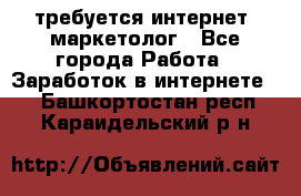 требуется интернет- маркетолог - Все города Работа » Заработок в интернете   . Башкортостан респ.,Караидельский р-н